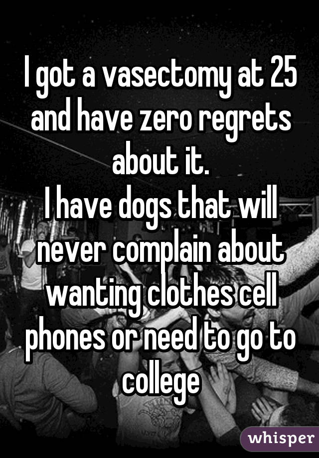 I got a vasectomy at 25 and have zero regrets about it. I have dogs that
will never complain about wanting clothes cell phones or need to go to
college