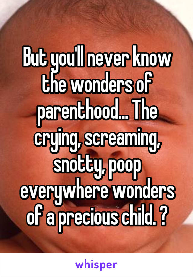 But you'll never know the wonders of parenthood... The crying, screaming, snotty, poop everywhere wonders of a precious child. 😂