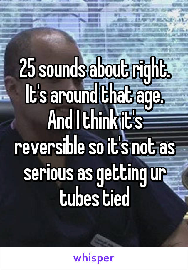 25 sounds about right. It's around that age. And I think it's reversible so it's not as serious as getting ur tubes tied