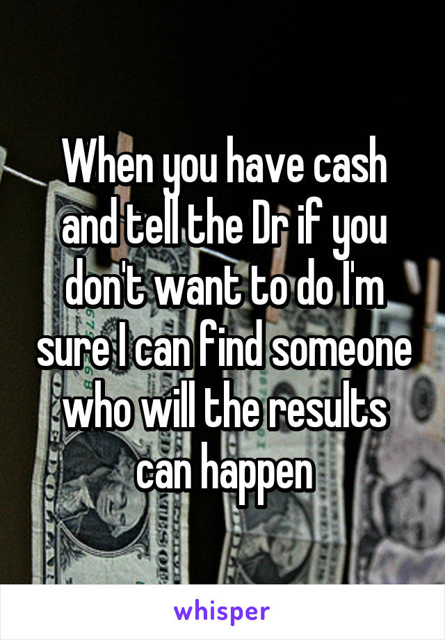 When you have cash and tell the Dr if you don't want to do I'm sure I can find someone who will the results can happen