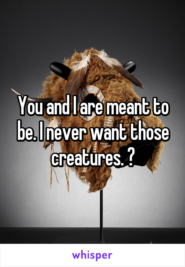 You and I are meant to be. I never want those creatures. 😂