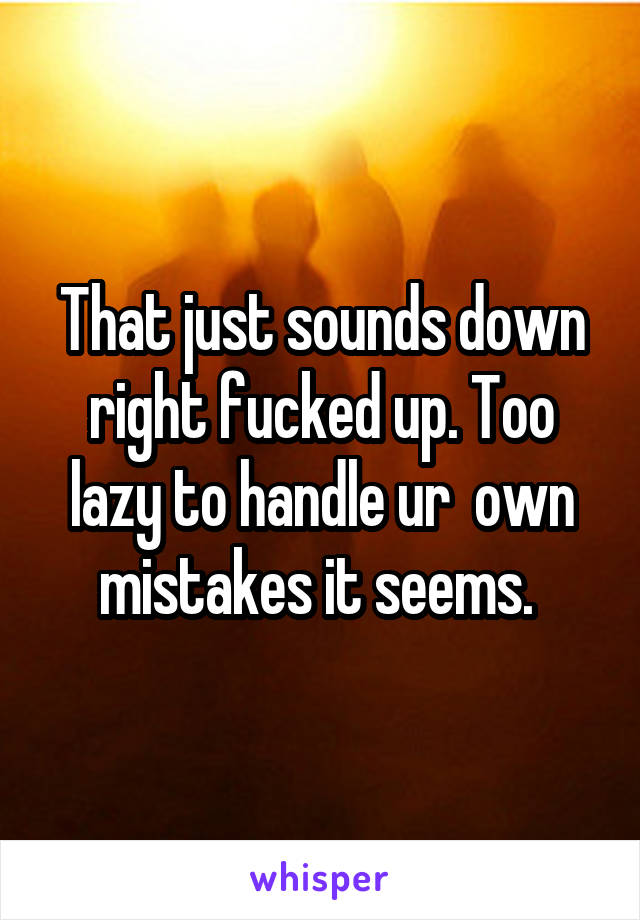 That just sounds down right fucked up. Too lazy to handle ur  own mistakes it seems. 