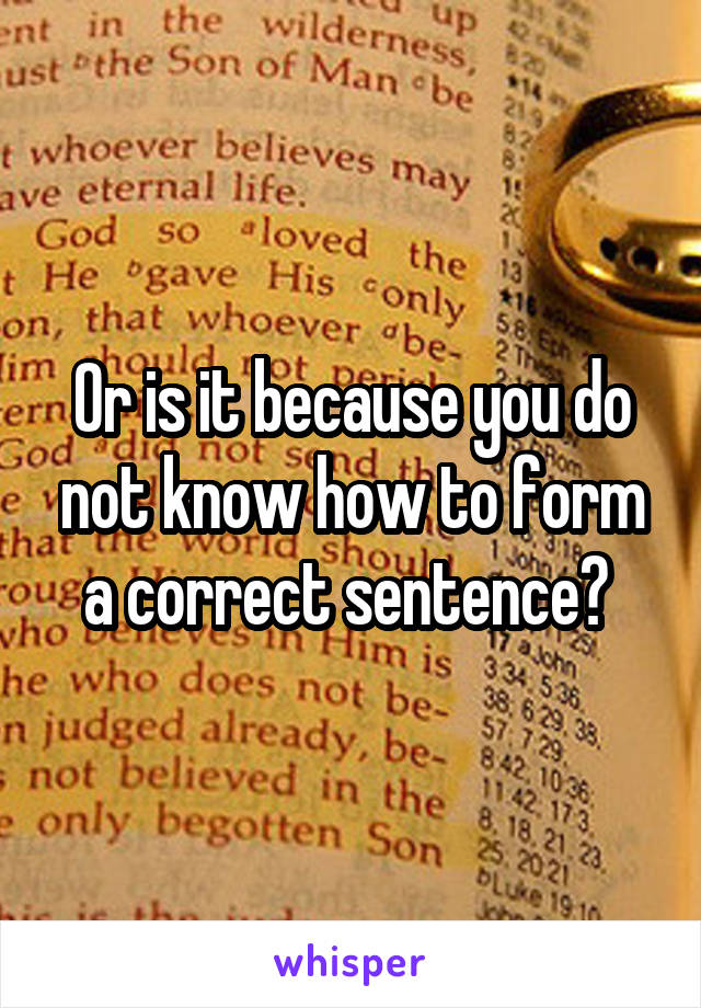 Or is it because you do not know how to form a correct sentence? 