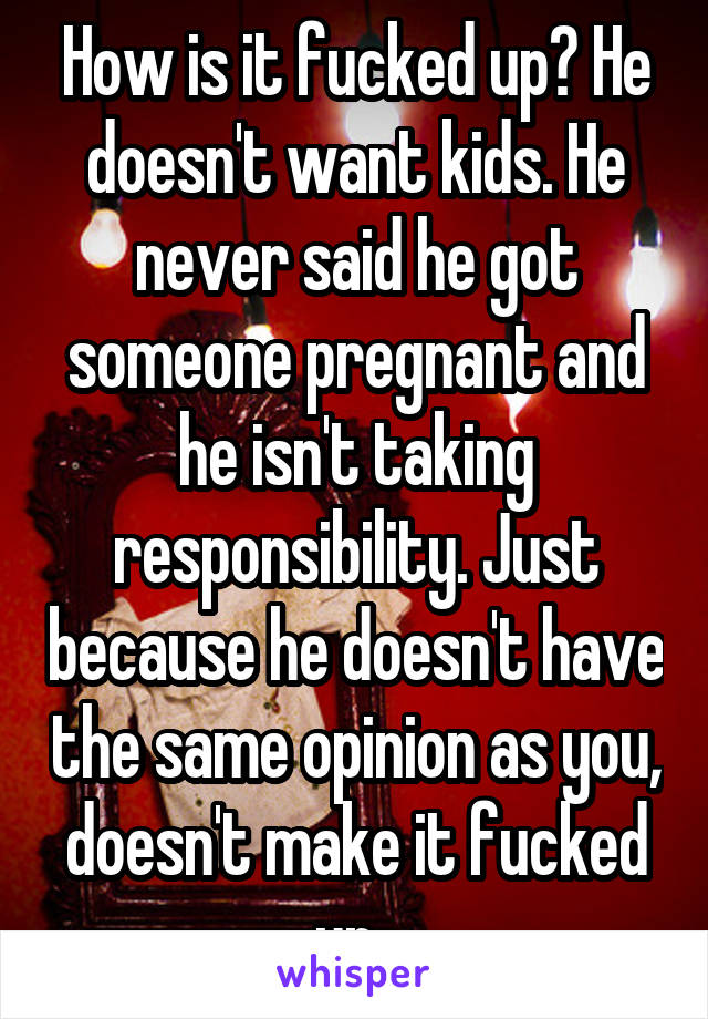 How is it fucked up? He doesn't want kids. He never said he got someone pregnant and he isn't taking responsibility. Just because he doesn't have the same opinion as you, doesn't make it fucked up. 