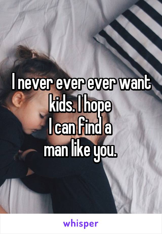 I never ever ever want kids. I hope 
I can find a 
man like you. 