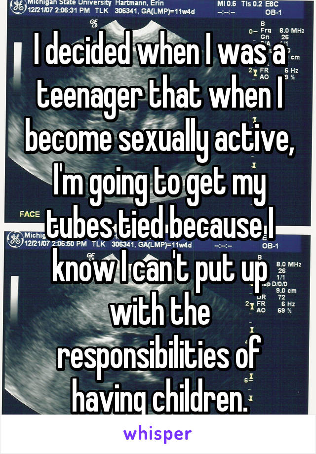 I decided when I was a teenager that when I become sexually active, I'm going to get my tubes tied because I know I can't put up with the responsibilities of having children.