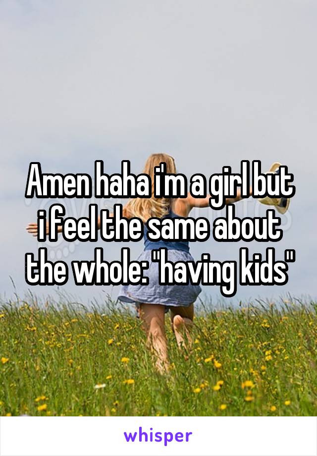 Amen haha i'm a girl but i feel the same about the whole: "having kids"