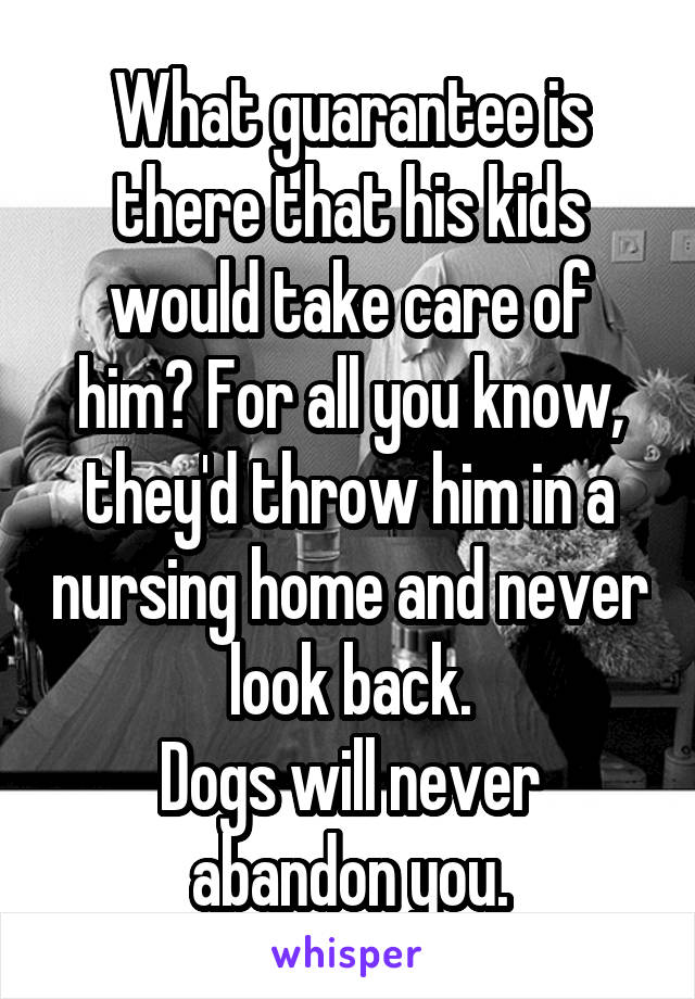 What guarantee is there that his kids would take care of him? For all you know, they'd throw him in a nursing home and never look back.
Dogs will never abandon you.