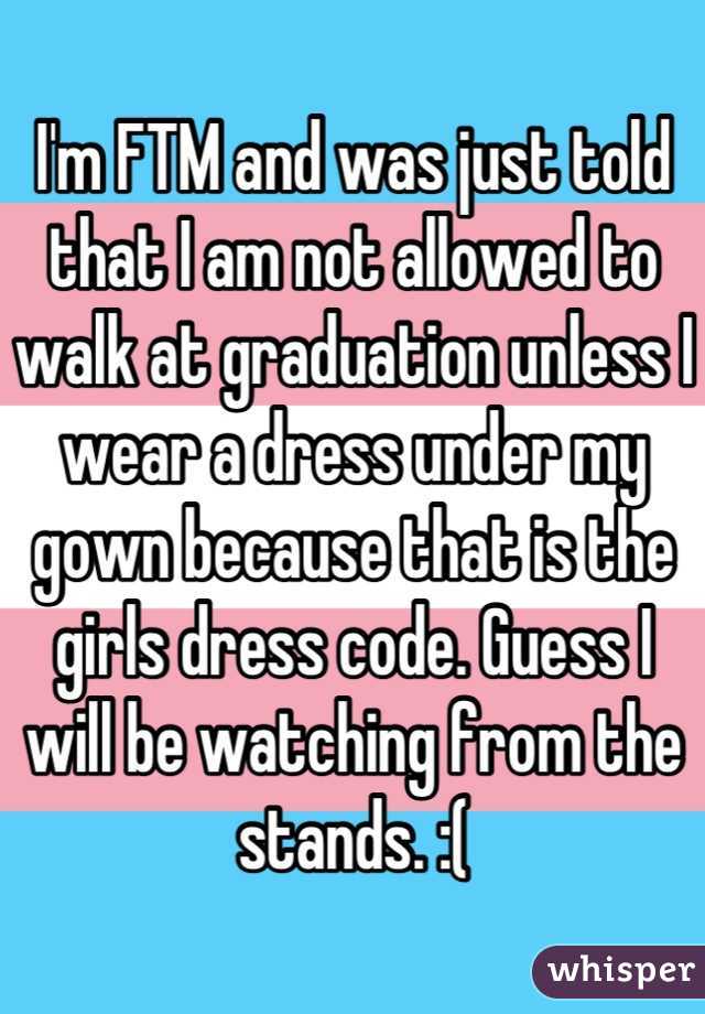 I'm FTM and was just told that I am not allowed to walk at graduation unless I wear a dress under my gown because that is the girls dress code. Guess I will be watching from the stands. :(