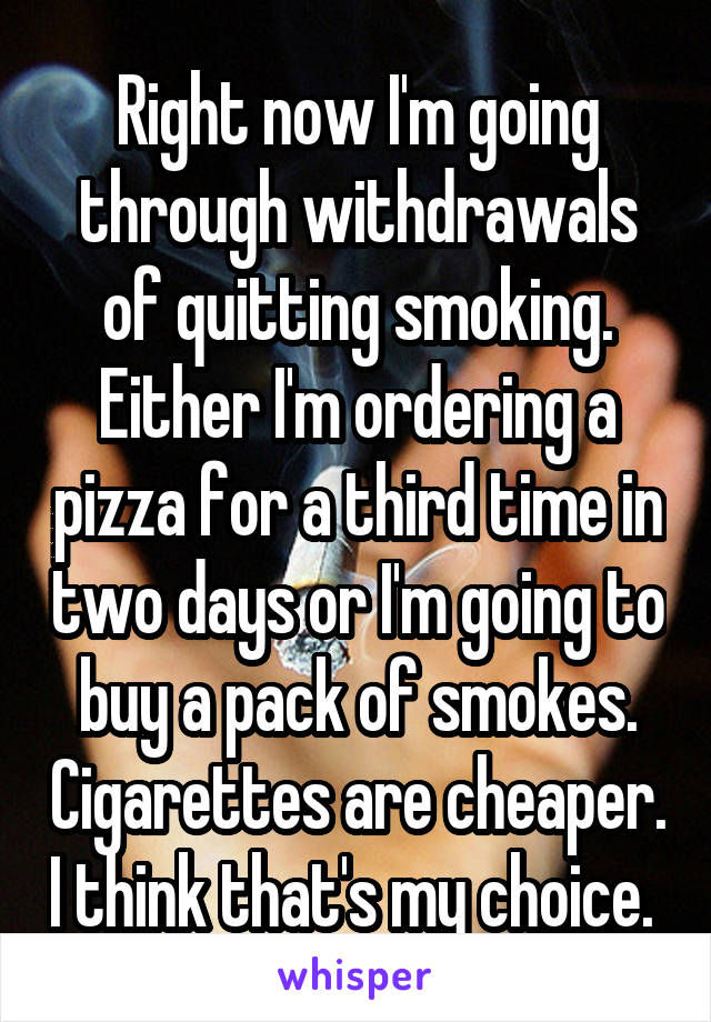 Right now I'm going through withdrawals of quitting smoking. Either I'm ordering a pizza for a third time in two days or I'm going to buy a pack of smokes. Cigarettes are cheaper. I think that's my choice. 