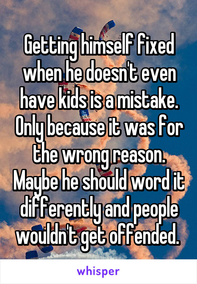 Getting himself fixed when he doesn't even have kids is a mistake. Only because it was for the wrong reason. Maybe he should word it differently and people wouldn't get offended. 