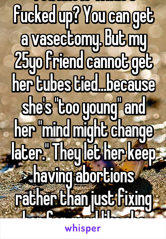 You know what's fucked up? You can get a vasectomy. But my 25yo friend cannot get her tubes tied...because she's "too young" and her "mind might change later." They let her keep having abortions rather than just fixing her for good like she would rather have. 