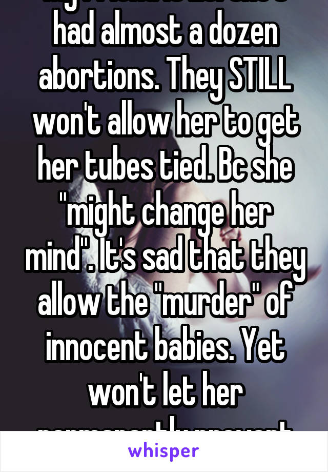 My friend is 25. She's had almost a dozen abortions. They STILL won't allow her to get her tubes tied. Bc she "might change her mind". It's sad that they allow the "murder" of innocent babies. Yet won't let her permanently prevent them. 