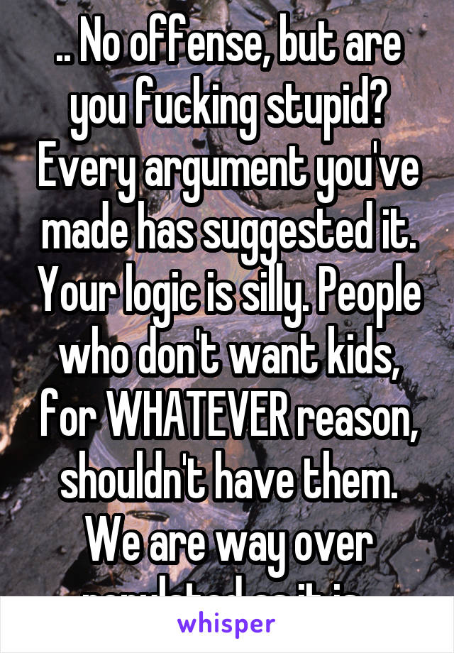 .. No offense, but are you fucking stupid? Every argument you've made has suggested it. Your logic is silly. People who don't want kids, for WHATEVER reason, shouldn't have them. We are way over populated as it is. 