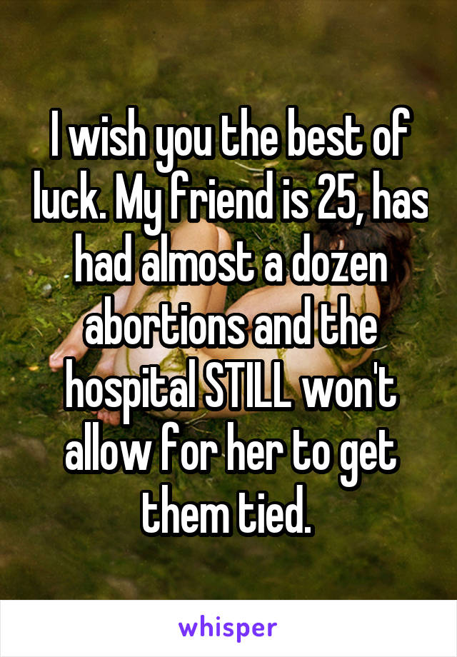 I wish you the best of luck. My friend is 25, has had almost a dozen abortions and the hospital STILL won't allow for her to get them tied. 