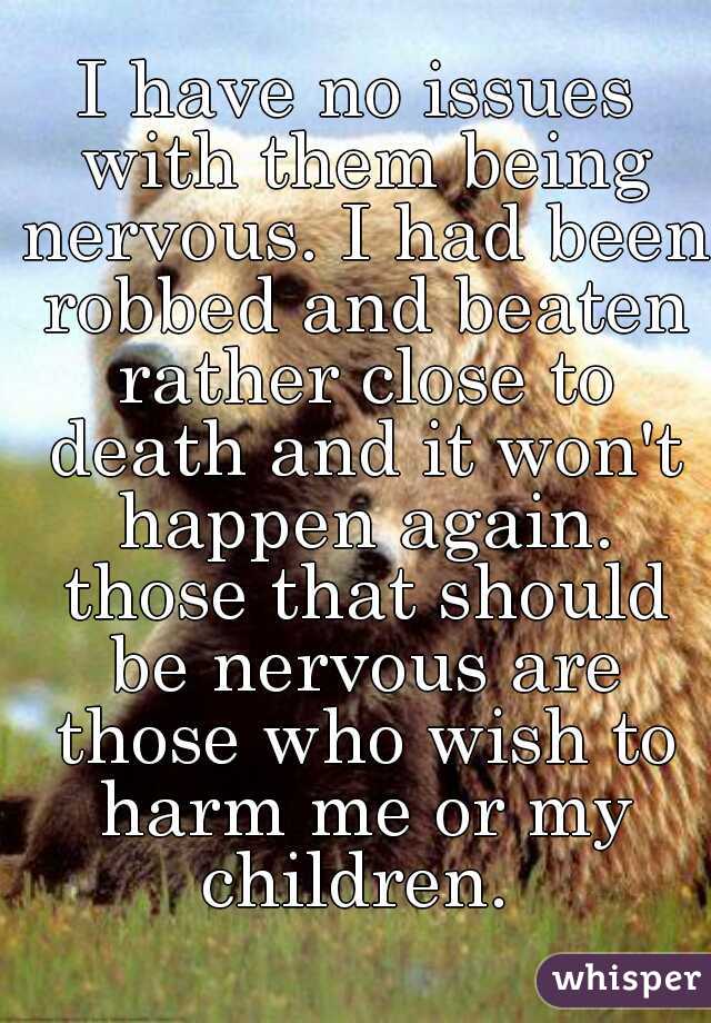 I have no issues with them being nervous. I had been robbed and beaten rather close to death and it won't happen again. those that should be nervous are those who wish to harm me or my children. 