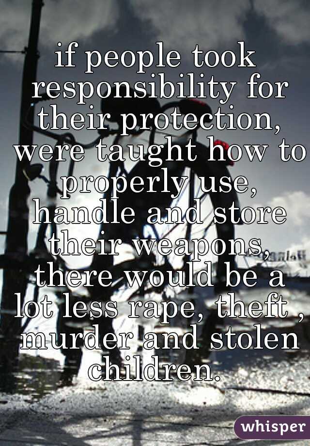 if people took responsibility for their protection, were taught how to properly use, handle and store their weapons, there would be a lot less rape, theft , murder and stolen children. 