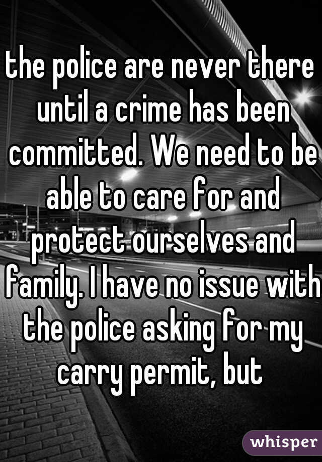 the police are never there until a crime has been committed. We need to be able to care for and protect ourselves and family. I have no issue with the police asking for my carry permit, but 