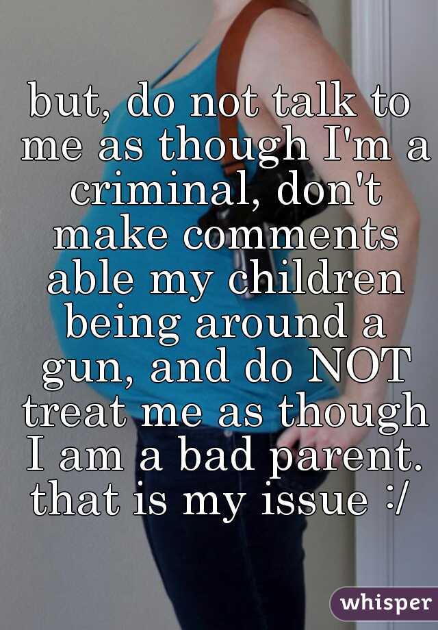 but, do not talk to me as though I'm a criminal, don't make comments able my children being around a gun, and do NOT treat me as though I am a bad parent. that is my issue :/ 