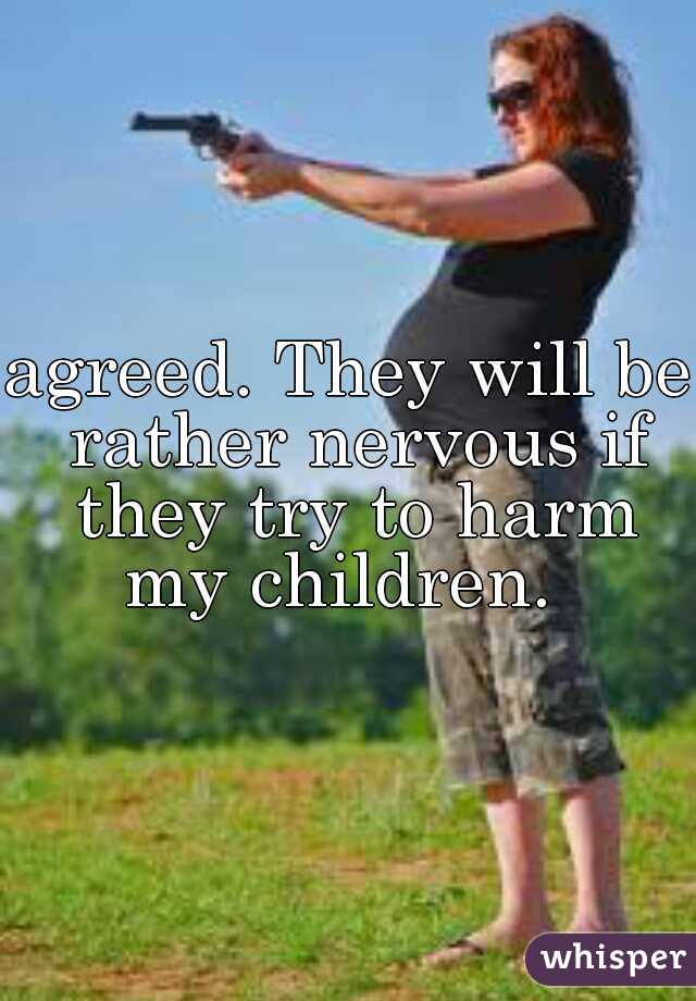 agreed. They will be rather nervous if they try to harm my children.  