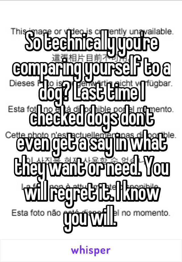 So technically you're comparing yourself to a dog? Last time I checked dogs don't even get a say in what they want or need. You will regret it. I know you will. 