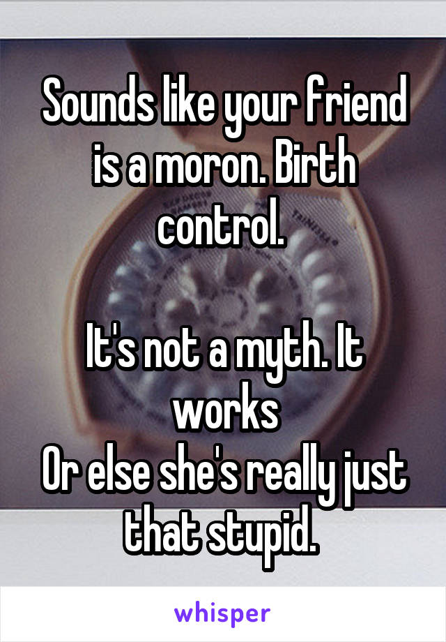 Sounds like your friend is a moron. Birth control. 

It's not a myth. It works
Or else she's really just that stupid. 