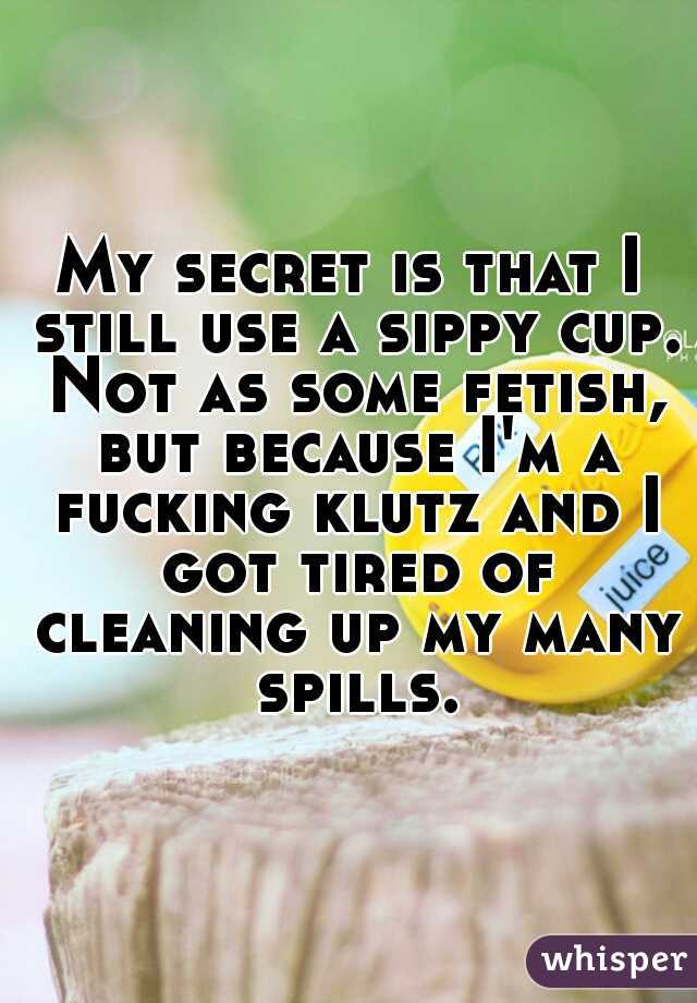 My secret is that I still use a sippy cup. Not as some fetish, but because I'm a fucking klutz and I got tired of cleaning up my many spills.
