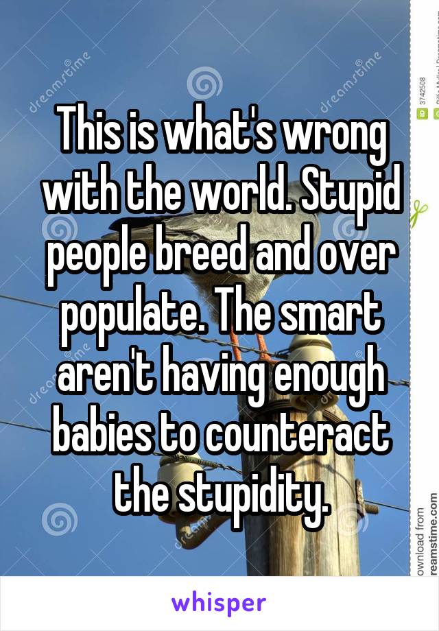 This is what's wrong with the world. Stupid people breed and over populate. The smart aren't having enough babies to counteract the stupidity.