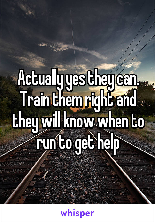 Actually yes they can. Train them right and they will know when to run to get help