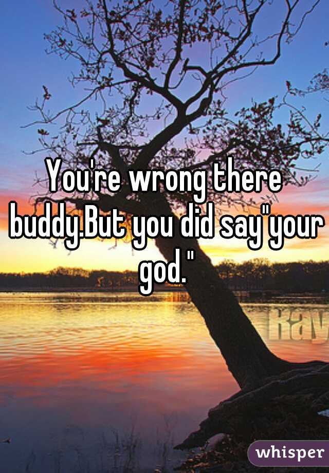 You're wrong there buddy.But you did say"your god."
