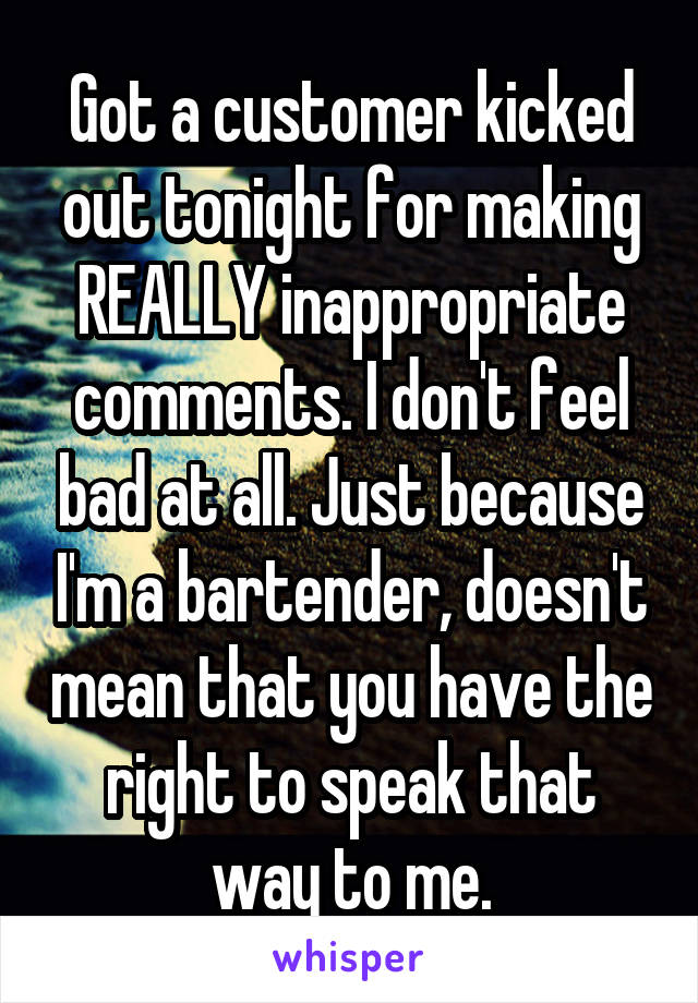 Got a customer kicked out tonight for making REALLY inappropriate comments. I don't feel bad at all. Just because I'm a bartender, doesn't mean that you have the right to speak that way to me.