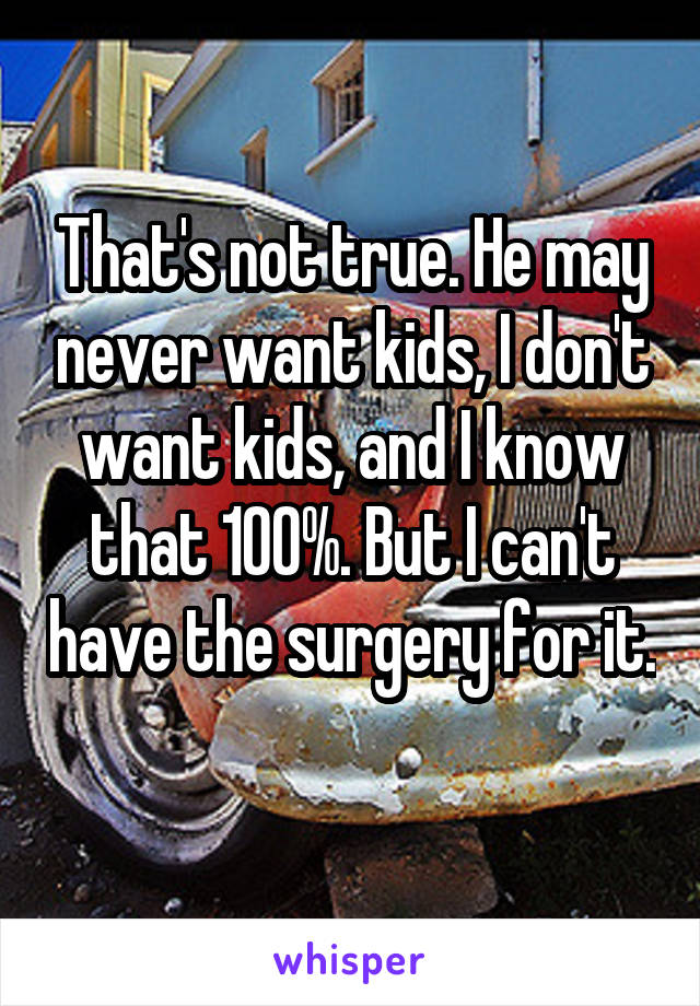 That's not true. He may never want kids, I don't want kids, and I know that 100%. But I can't have the surgery for it. 