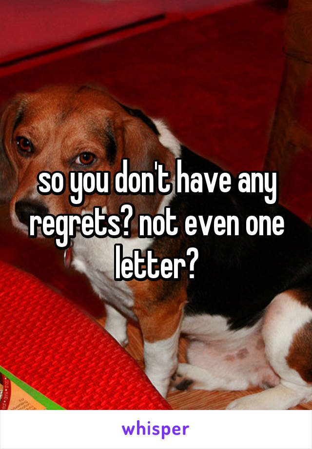 so you don't have any regrets? not even one letter?