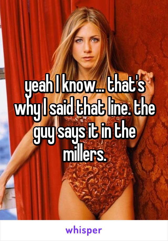 yeah I know... that's why I said that line. the guy says it in the millers.