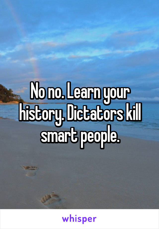 No no. Learn your history. Dictators kill smart people.
