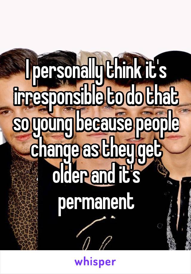 I personally think it's irresponsible to do that so young because people change as they get older and it's permanent