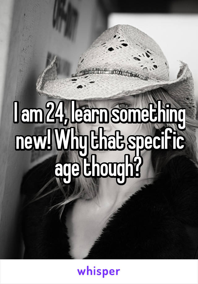 I am 24, learn something new! Why that specific age though? 