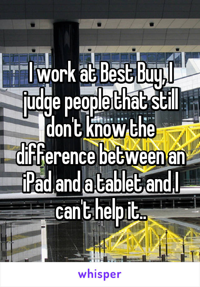 I work at Best Buy, I judge people that still don't know the difference between an iPad and a tablet and I can't help it..