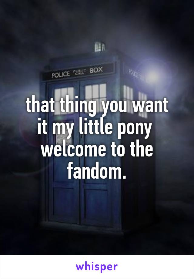 that thing you want
it my little pony 
welcome to the fandom.