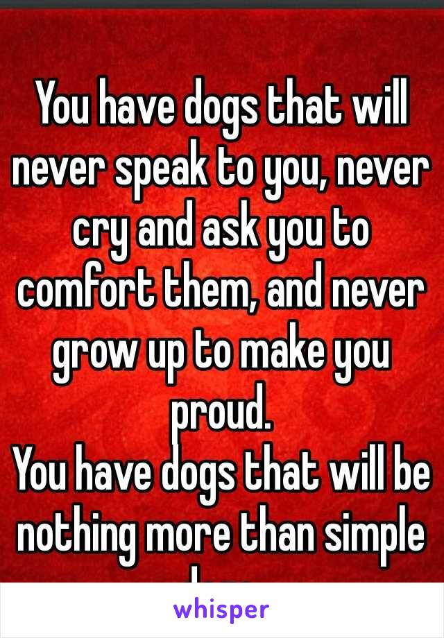 You have dogs that will never speak to you, never cry and ask you to comfort them, and never grow up to make you proud. 
You have dogs that will be nothing more than simple dogs.