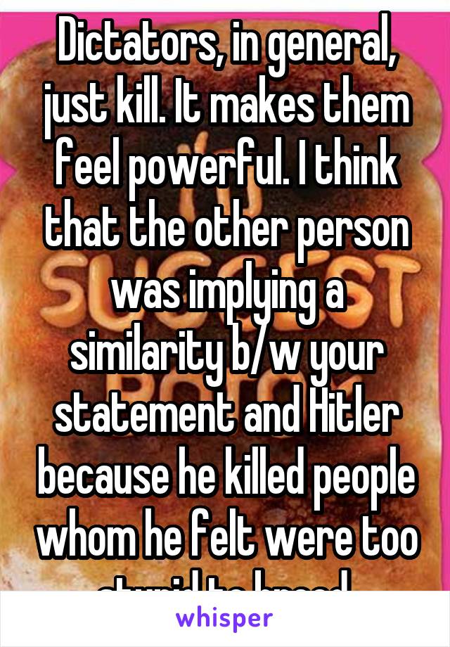 Dictators, in general, just kill. It makes them feel powerful. I think that the other person was implying a similarity b/w your statement and Hitler because he killed people whom he felt were too stupid to breed.