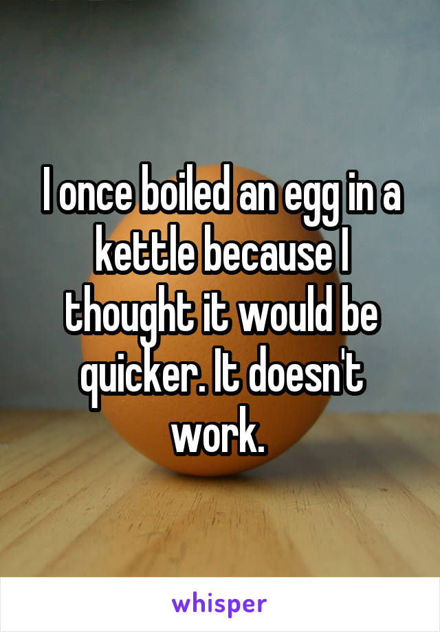 I once boiled an egg in a kettle because I thought it would be quicker. It doesn't work. 