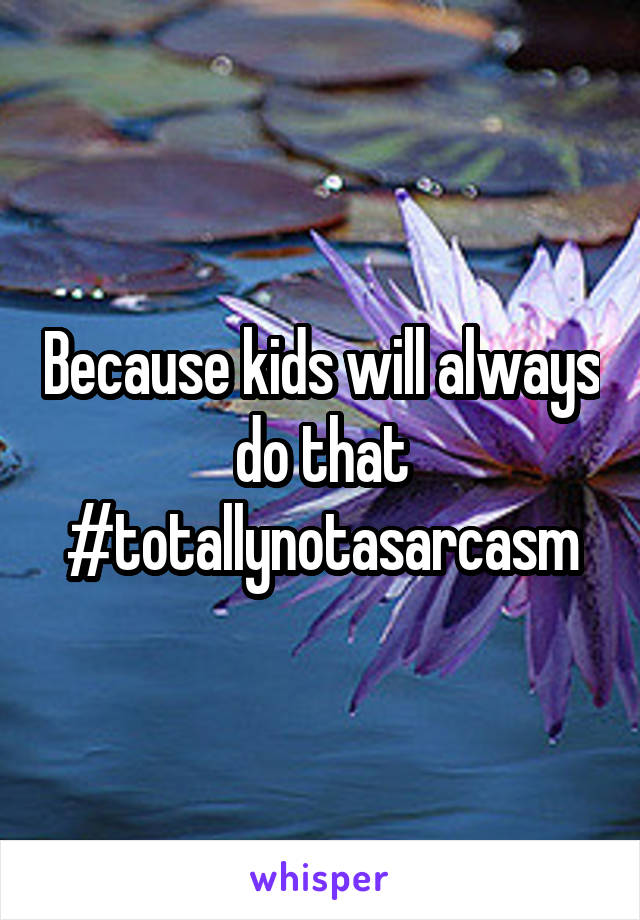 Because kids will always do that #totallynotasarcasm