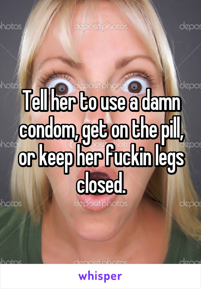 Tell her to use a damn condom, get on the pill, or keep her fuckin legs closed.