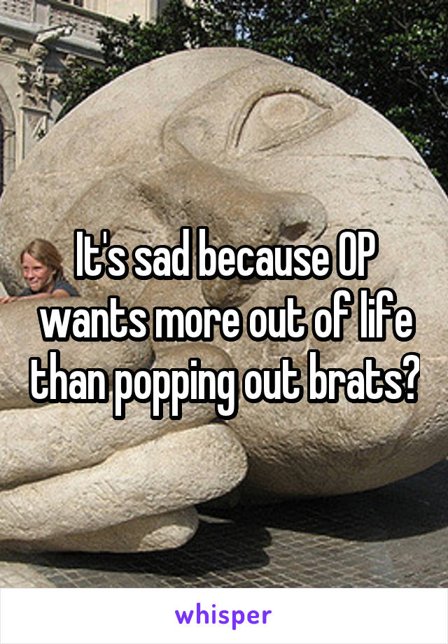 It's sad because OP wants more out of life than popping out brats?