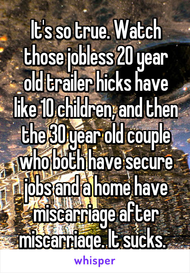 It's so true. Watch those jobless 20 year old trailer hicks have like 10 children, and then the 30 year old couple who both have secure jobs and a home have miscarriage after miscarriage. It sucks.  