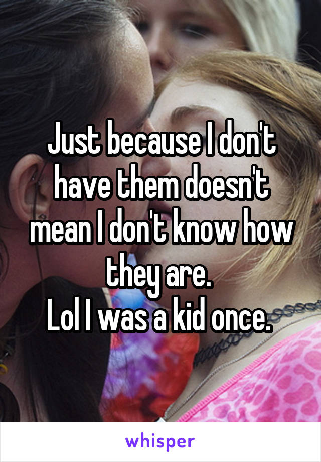 Just because I don't have them doesn't mean I don't know how they are. 
Lol I was a kid once. 