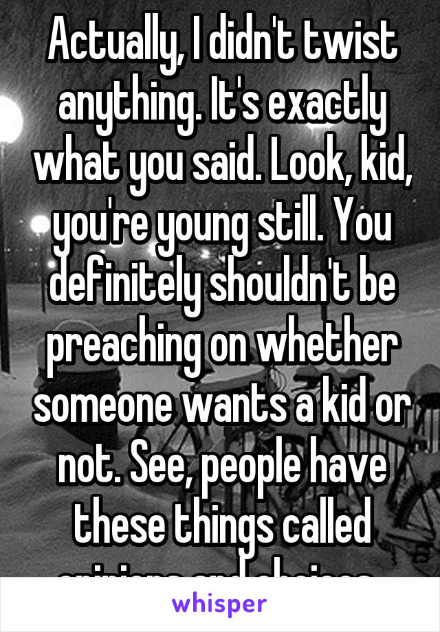 Actually, I didn't twist anything. It's exactly what you said. Look, kid, you're young still. You definitely shouldn't be preaching on whether someone wants a kid or not. See, people have these things called opinions and choices. 