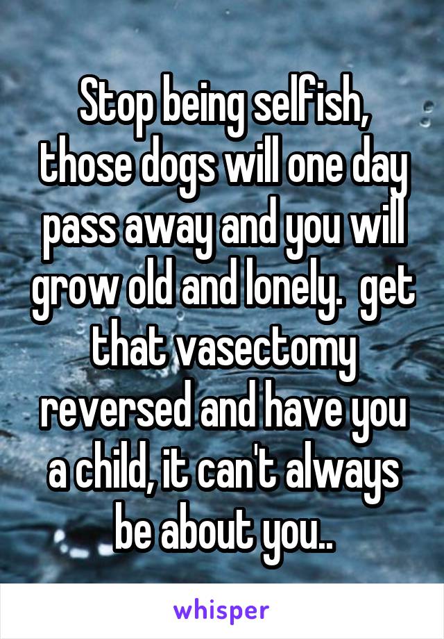 Stop being selfish, those dogs will one day pass away and you will grow old and lonely.  get that vasectomy reversed and have you a child, it can't always be about you..