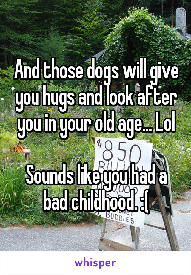 And those dogs will give you hugs and look after you in your old age... Lol

Sounds like you had a bad childhood. :(